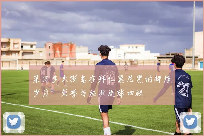 莱万多夫斯基在拜仁慕尼黑的辉煌岁月:荣誉与经典进球回顾