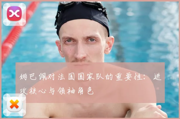 姆巴佩对法国国家队的重要性：进攻核心与领袖角色