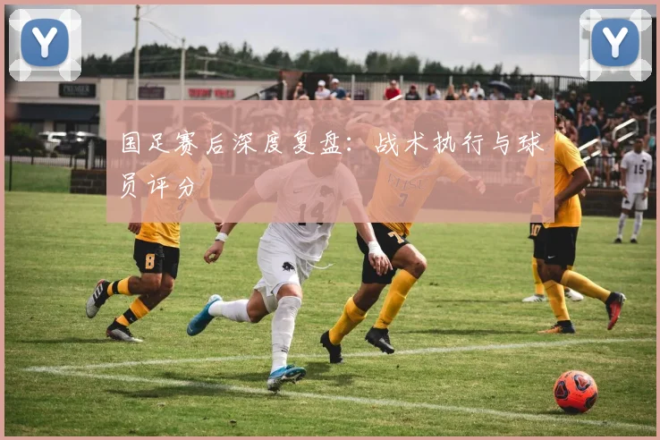 国足赛后深度复盘：战术执行与球员评分