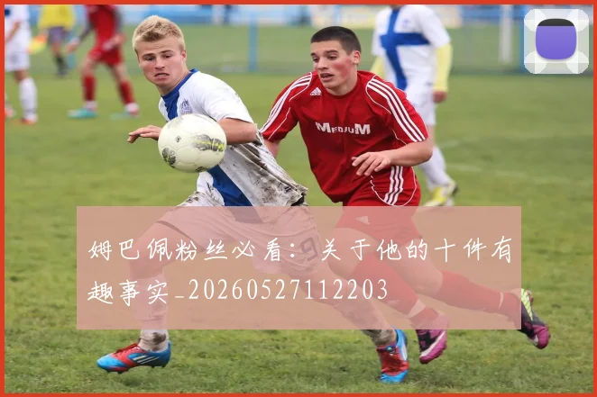 姆巴佩粉丝必看：关于他的十件有趣事实_20260527112203