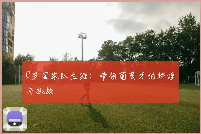 C罗国家队生涯:带领葡萄牙的辉煌与挑战