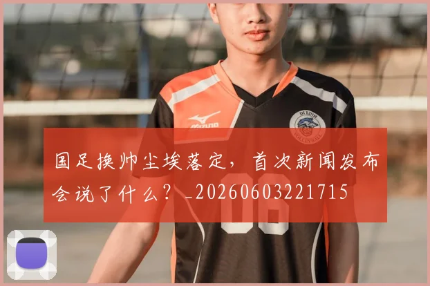 国足换帅尘埃落定，首次新闻发布会说了什么？_20260603221715