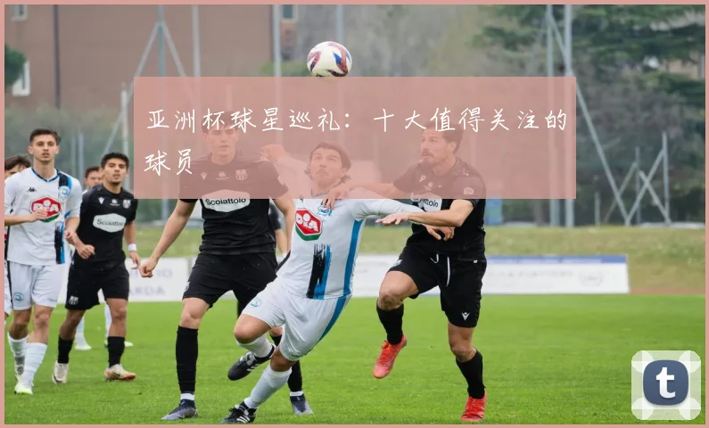 亚洲杯球星巡礼:十大值得关注的球员