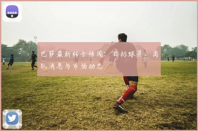 巴萨最新转会传闻：目标球员、离队消息与市场动态