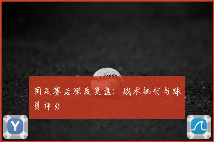 国足赛后深度复盘：战术执行与球员评分