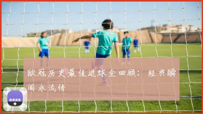 欧冠历史最佳进球全回顾:经典瞬间永流传