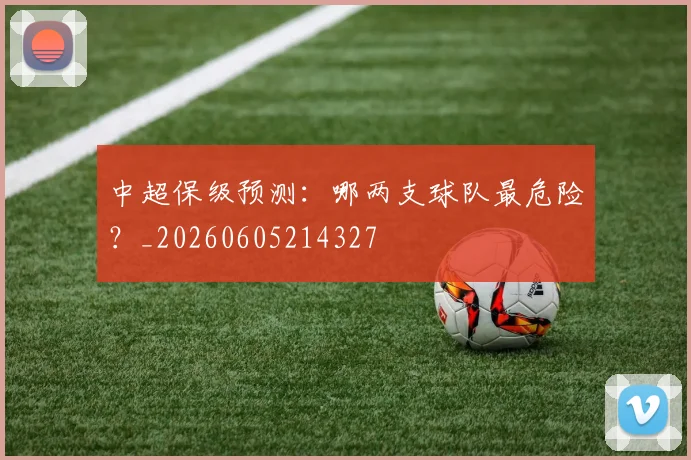 中超保级预测：哪两支球队最危险？_20260605214327