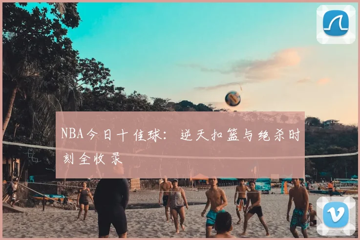 NBA今日十佳球：逆天扣篮与绝杀时刻全收录