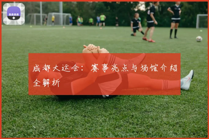 成都大运会：赛事亮点与场馆介绍全解析