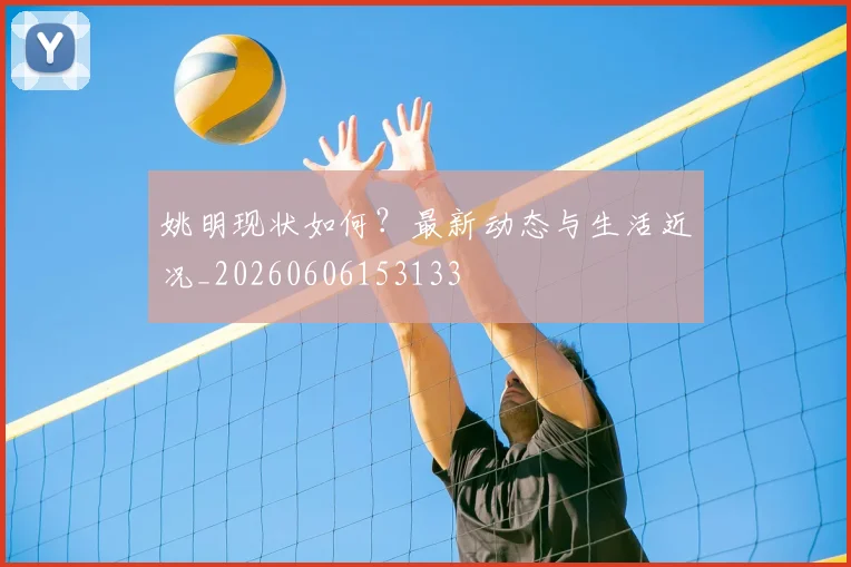 姚明现状如何?最新动态与生活近况_20260606153133
