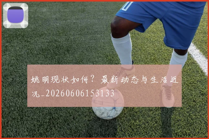 姚明现状如何?最新动态与生活近况_20260606153133