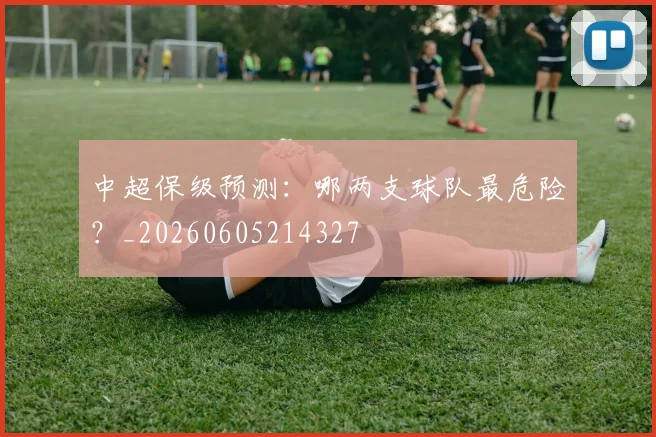 中超保级预测：哪两支球队最危险？_20260605214327