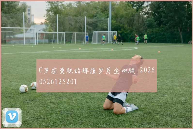 C罗在曼联的辉煌岁月全回顾_20260526125201