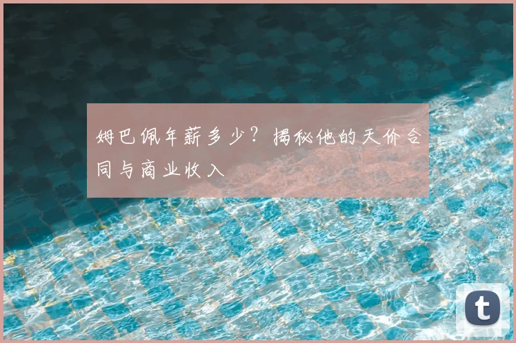 姆巴佩年薪多少?揭秘他的天价合同与商业收入
