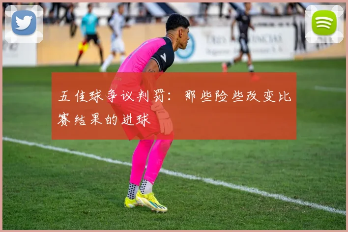 五佳球争议判罚：那些险些改变比赛结果的进球